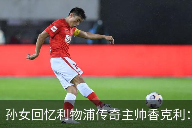 孙女回忆利物浦传奇主帅香克利：他对孙辈也很严厉