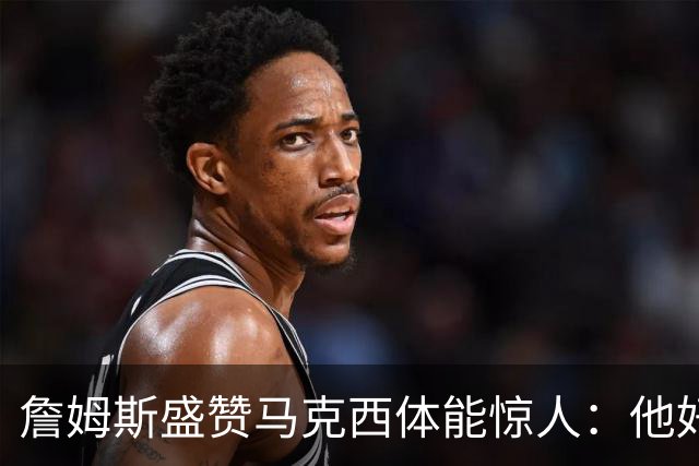 詹姆斯盛赞马克西体能惊人：他好像根本不会累